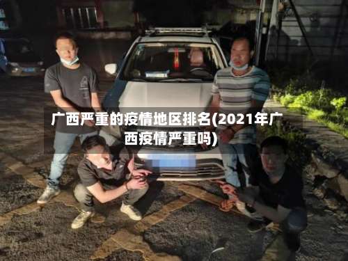 广西严重的疫情地区排名(2021年广西疫情严重吗)-第3张图片