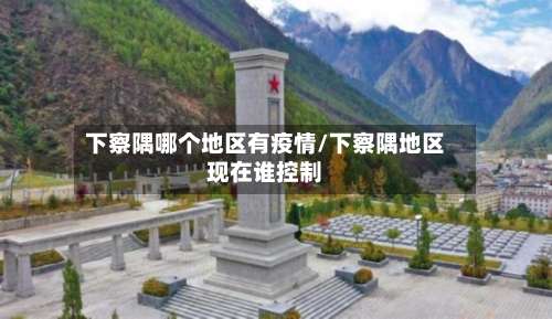 下察隅哪个地区有疫情/下察隅地区现在谁控制-第2张图片