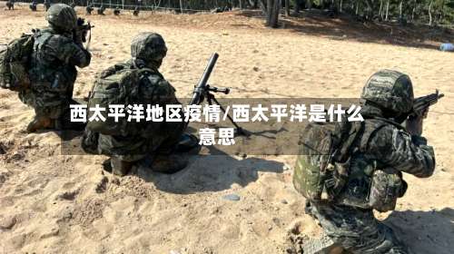 西太平洋地区疫情/西太平洋是什么意思-第1张图片