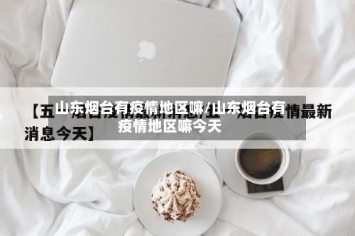 山东烟台有疫情地区嘛/山东烟台有疫情地区嘛今天-第1张图片