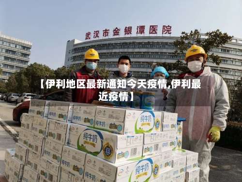 【伊利地区最新通知今天疫情,伊利最近疫情】-第1张图片